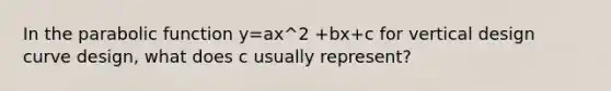 In the parabolic function y=ax^2 +bx+c for vertical design curve design, what does c usually represent?