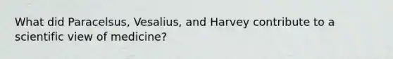 What did Paracelsus, Vesalius, and Harvey contribute to a scientific view of medicine?
