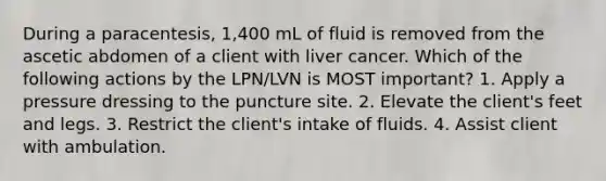 During a paracentesis, 1,400 mL of fluid is removed from the ascetic abdomen of a client with liver cancer. Which of the following actions by the LPN/LVN is MOST important? 1. Apply a pressure dressing to the puncture site. 2. Elevate the client's feet and legs. 3. Restrict the client's intake of fluids. 4. Assist client with ambulation.