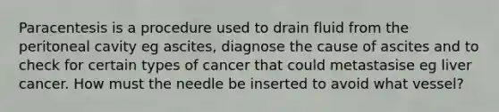 Paracentesis is a procedure used to drain fluid from the peritoneal cavity eg ascites, diagnose the cause of ascites and to check for certain types of cancer that could metastasise eg liver cancer. How must the needle be inserted to avoid what vessel?