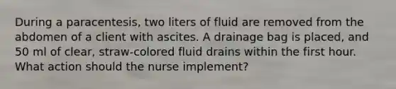 During a paracentesis, two liters of fluid are removed from the abdomen of a client with ascites. A drainage bag is placed, and 50 ml of clear, straw-colored fluid drains within the first hour. What action should the nurse implement?