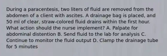 During a paracentesis, two liters of fluid are removed from the abdomen of a client with ascites. A drainage bag is placed, and 50 ml of clear, straw-colored fluid drains within the first hour. What action should the nurse implement? A. Palpate for abdominal distention B. Send fluid to the lab for analysis C. Continue to monitor the fluid output D. Clamp the drainage tube for 5 minutes