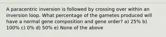 A paracentric inversion is followed by crossing over within an inversion loop. What percentage of the gametes produced will have a normal gene composition and gene order? a) 25% b) 100% c) 0% d) 50% e) None of the above