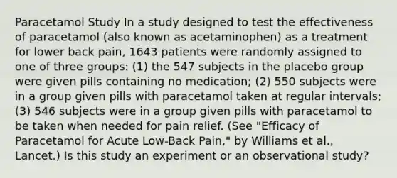 Paracetamol Study In a study designed to test the effectiveness of paracetamol (also known as acetaminophen) as a treatment for lower back pain, 1643 patients were randomly assigned to one of three groups: (1) the 547 subjects in the placebo group were given pills containing no medication; (2) 550 subjects were in a group given pills with paracetamol taken at regular intervals; (3) 546 subjects were in a group given pills with paracetamol to be taken when needed for pain relief. (See "Efficacy of Paracetamol for Acute Low-Back Pain," by Williams et al., Lancet.) Is this study an experiment or an observational study?