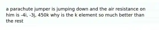 a parachute jumper is jumping down and the air resistance on him is -4i, -3j, 450k why is the k element so much better than the rest