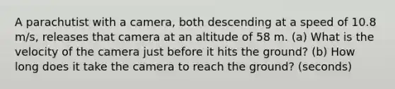 A parachutist with a camera, both descending at a speed of 10.8 m/s, releases that camera at an altitude of 58 m. (a) What is the velocity of the camera just before it hits the ground? (b) How long does it take the camera to reach the ground? (seconds)