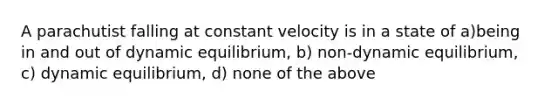 A parachutist falling at constant velocity is in a state of a)being in and out of dynamic equilibrium, b) non-dynamic equilibrium, c) dynamic equilibrium, d) none of the above