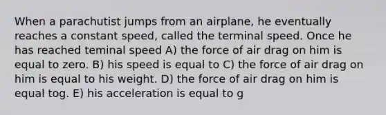 When a parachutist jumps from an airplane, he eventually reaches a constant speed, called the terminal speed. Once he has reached teminal speed A) the force of air drag on him is equal to zero. B) his speed is equal to C) the force of air drag on him is equal to his weight. D) the force of air drag on him is equal tog. E) his acceleration is equal to g