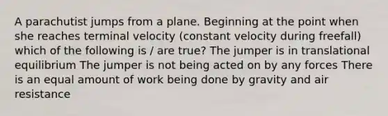 A parachutist jumps from a plane. Beginning at the point when she reaches terminal velocity (constant velocity during freefall) which of the following is / are true? The jumper is in translational equilibrium The jumper is not being acted on by any forces There is an equal amount of work being done by gravity and air resistance