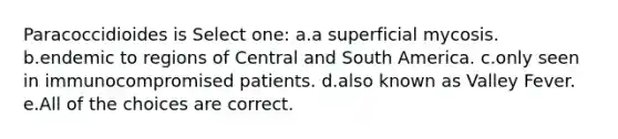 Paracoccidioides is Select one: a.a superficial mycosis. b.endemic to regions of Central and South America. c.only seen in immunocompromised patients. d.also known as Valley Fever. e.All of the choices are correct.