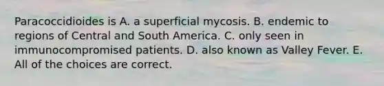 Paracoccidioides is A. a superficial mycosis. B. endemic to regions of Central and South America. C. only seen in immunocompromised patients. D. also known as Valley Fever. E. All of the choices are correct.