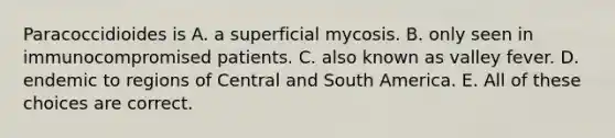 Paracoccidioides is A. a superficial mycosis. B. only seen in immunocompromised patients. C. also known as valley fever. D. endemic to regions of Central and South America. E. All of these choices are correct.