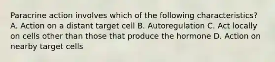 Paracrine action involves which of the following characteristics? A. Action on a distant target cell B. Autoregulation C. Act locally on cells other than those that produce the hormone D. Action on nearby target cells