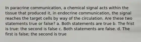 In paracrine communication, a chemical signal acts within the tissue that produced it, in endocrine communication, the signal reaches the target cells by way of the circulation. Are these two statements true or false? a. Both statements are true b. The frist is true: the second is false c. Both statements are false. d. The first is false; the second is true