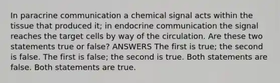 In paracrine communication a chemical signal acts within the tissue that produced it; in endocrine communication the signal reaches the target cells by way of the circulation. Are these two statements true or false? ANSWERS The first is true; the second is false. The first is false; the second is true. Both statements are false. Both statements are true.