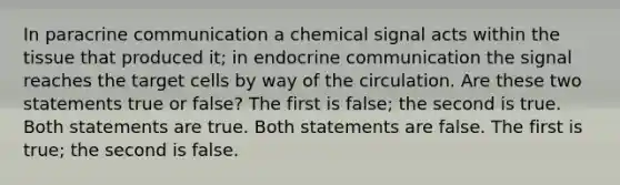 In paracrine communication a chemical signal acts within the tissue that produced it; in endocrine communication the signal reaches the target cells by way of the circulation. Are these two statements true or false? The first is false; the second is true. Both statements are true. Both statements are false. The first is true; the second is false.