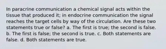 In paracrine communication a chemical signal acts within the tissue that produced it; in endocrine communication the signal reaches the target cells by way of the circulation. Are these two statements true or false? a. The first is true; the second is false. b. The first is false; the second is true. c. Both statements are false. d. Both statements are true.