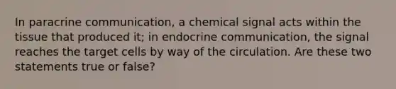 In paracrine communication, a chemical signal acts within the tissue that produced it; in endocrine communication, the signal reaches the target cells by way of the circulation. Are these two statements true or false?