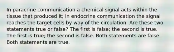 In paracrine communication a chemical signal acts within the tissue that produced it; in endocrine communication the signal reaches the target cells by way of the circulation. Are these two statements true or false? The first is false; the second is true. The first is true; the second is false. Both statements are false. Both statements are true.