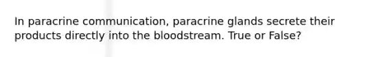 In paracrine communication, paracrine glands secrete their products directly into <a href='https://www.questionai.com/knowledge/k7oXMfj7lk-the-blood' class='anchor-knowledge'>the blood</a>stream. True or False?