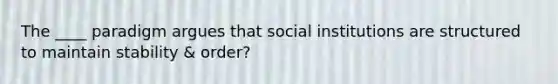 The ____ paradigm argues that social institutions are structured to maintain stability & order?