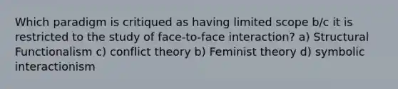 Which paradigm is critiqued as having limited scope b/c it is restricted to the study of face-to-face interaction? a) Structural Functionalism c) conflict theory b) Feminist theory d) symbolic interactionism