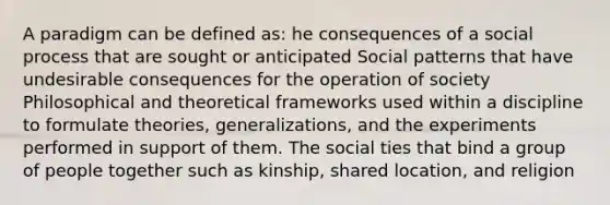 A paradigm can be defined as: he consequences of a social process that are sought or anticipated Social patterns that have undesirable consequences for the operation of society Philosophical and theoretical frameworks used within a discipline to formulate theories, generalizations, and the experiments performed in support of them. The social ties that bind a group of people together such as kinship, shared location, and religion