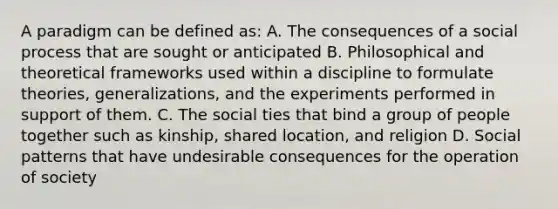 A paradigm can be defined as: A. The consequences of a social process that are sought or anticipated B. Philosophical and theoretical frameworks used within a discipline to formulate theories, generalizations, and the experiments performed in support of them. C. The social ties that bind a group of people together such as kinship, shared location, and religion D. Social patterns that have undesirable consequences for the operation of society