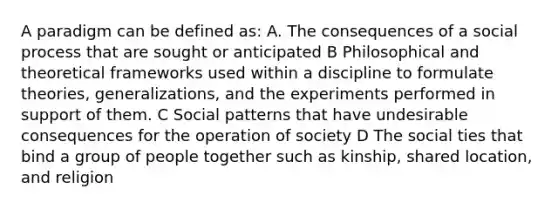 A paradigm can be defined as: A. The consequences of a social process that are sought or anticipated B Philosophical and theoretical frameworks used within a discipline to formulate theories, generalizations, and the experiments performed in support of them. C Social patterns that have undesirable consequences for the operation of society D The social ties that bind a group of people together such as kinship, shared location, and religion