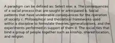 A paradigm can be defined as: Select one: a. The consequences of a social process that are sought or anticipated b. Social patterns that have undesirable consequences for the operation of society c. Philosophical and theoretical frameworks used within a discipline to formulate theories, generalizations, and the experiments performed in support of them d. The social ties that bind a group of people together such as kinship, shared location, and religion
