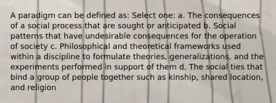 A paradigm can be defined as: Select one: a. The consequences of a social process that are sought or anticipated b. Social patterns that have undesirable consequences for the operation of society c. Philosophical and theoretical frameworks used within a discipline to formulate theories, generalizations, and the experiments performed in support of them d. The social ties that bind a group of people together such as kinship, shared location, and religion