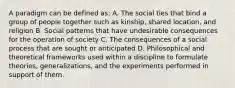 A paradigm can be defined as: A. The social ties that bind a group of people together such as kinship, shared location, and religion B. Social patterns that have undesirable consequences for the operation of society C. The consequences of a social process that are sought or anticipated D. Philosophical and theoretical frameworks used within a discipline to formulate theories, generalizations, and the experiments performed in support of them.