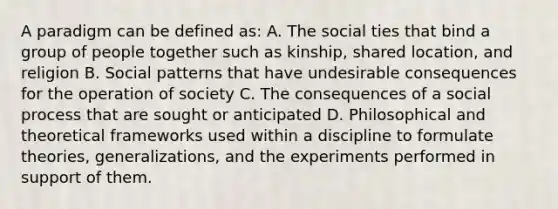 A paradigm can be defined as: A. The social ties that bind a group of people together such as kinship, shared location, and religion B. Social patterns that have undesirable consequences for the operation of society C. The consequences of a social process that are sought or anticipated D. Philosophical and theoretical frameworks used within a discipline to formulate theories, generalizations, and the experiments performed in support of them.