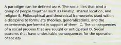 A paradigm can be defined as: A. The social ties that bind a group of people together such as kinship, shared location, and religion B. Philosophical and theoretical frameworks used within a discipline to formulate theories, generalizations, and the experiments performed in support of them. C. The consequences of a social process that are sought or anticipated D. Social patterns that have undesirable consequences for the operation of society