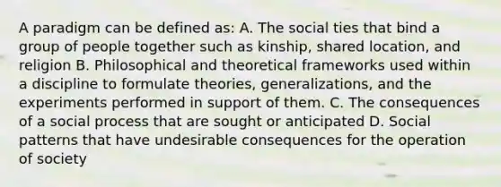 A paradigm can be defined as: A. The social ties that bind a group of people together such as kinship, shared location, and religion B. Philosophical and theoretical frameworks used within a discipline to formulate theories, generalizations, and the experiments performed in support of them. C. The consequences of a social process that are sought or anticipated D. Social patterns that have undesirable consequences for the operation of society