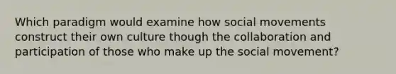 Which paradigm would examine how social movements construct their own culture though the collaboration and participation of those who make up the social movement?