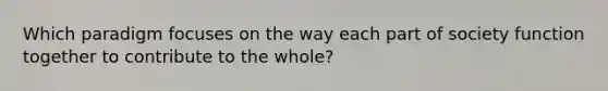 Which paradigm focuses on the way each part of society function together to contribute to the whole?