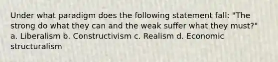 Under what paradigm does the following statement fall: "The strong do what they can and the weak suffer what they must?" a. Liberalism b. Constructivism c. Realism d. Economic structuralism