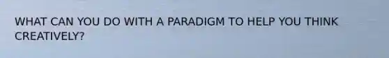 WHAT CAN YOU DO WITH A PARADIGM TO HELP YOU THINK CREATIVELY?