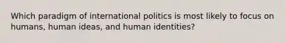 Which paradigm of international politics is most likely to focus on humans, human ideas, and human identities?