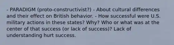 - PARADIGM (proto-constructivist?) - About cultural differences and their effect on British behavior. - How successful were U.S. military actions in these states? Why? Who or what was at the center of that success (or lack of success)? Lack of understanding hurt success.