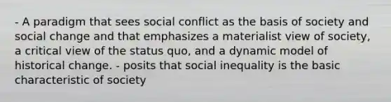 - A paradigm that sees social conflict as the basis of society and social change and that emphasizes a materialist view of society, a critical view of the status quo, and a dynamic model of historical change. - posits that social inequality is the basic characteristic of society