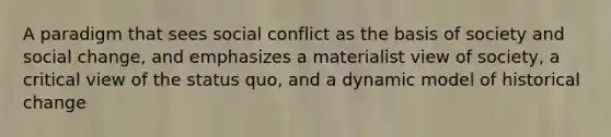 A paradigm that sees social conflict as the basis of society and social change, and emphasizes a materialist view of society, a critical view of the status quo, and a dynamic model of historical change