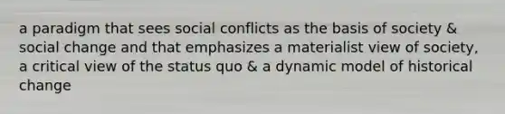 a paradigm that sees social conflicts as the basis of society & social change and that emphasizes a materialist view of society, a critical view of the status quo & a dynamic model of historical change