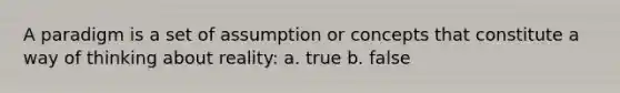 A paradigm is a set of assumption or concepts that constitute a way of thinking about reality: a. true b. false