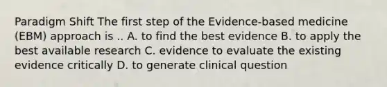 Paradigm Shift The first step of the Evidence-based medicine (EBM) approach is .. A. to find the best evidence B. to apply the best available research C. evidence to evaluate the existing evidence critically D. to generate clinical question