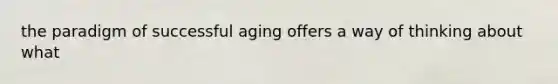 the paradigm of successful aging offers a way of thinking about what