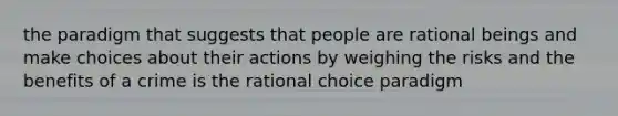 the paradigm that suggests that people are rational beings and make choices about their actions by weighing the risks and the benefits of a crime is the rational choice paradigm