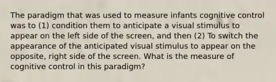 The paradigm that was used to measure infants cognitive control was to (1) condition them to anticipate a visual stimulus to appear on the left side of the screen, and then (2) To switch the appearance of the anticipated visual stimulus to appear on the opposite, right side of the screen. What is the measure of cognitive control in this paradigm?