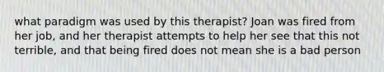 what paradigm was used by this therapist? Joan was fired from her job, and her therapist attempts to help her see that this not terrible, and that being fired does not mean she is a bad person